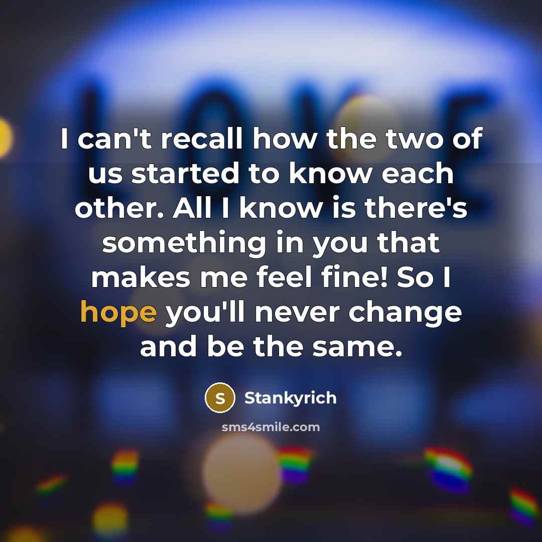 “I can't recall how the two of us started to know each other. All I know is there's something in you that makes me feel fine! So I hope you'll never change and be the same.” quote by Stankyrich