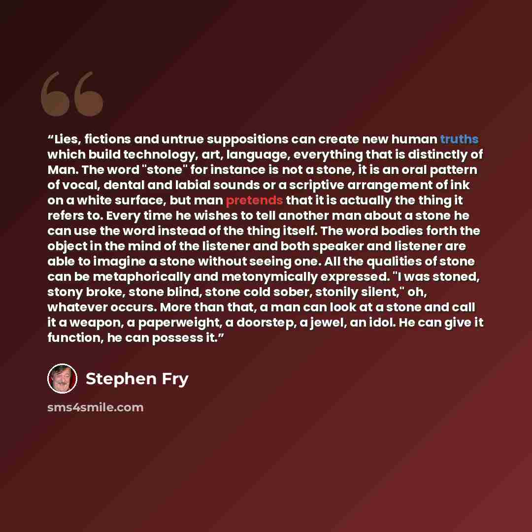 “Lies, fictions and untrue suppositions can create new human truths which build technology, art, language, everything that is distinctly of Man. The word "stone" for instance is not a stone, it is an oral pattern of vocal, dental and labial sounds or a scriptive arrangement of ink on a white…” quote by Stephen Fry