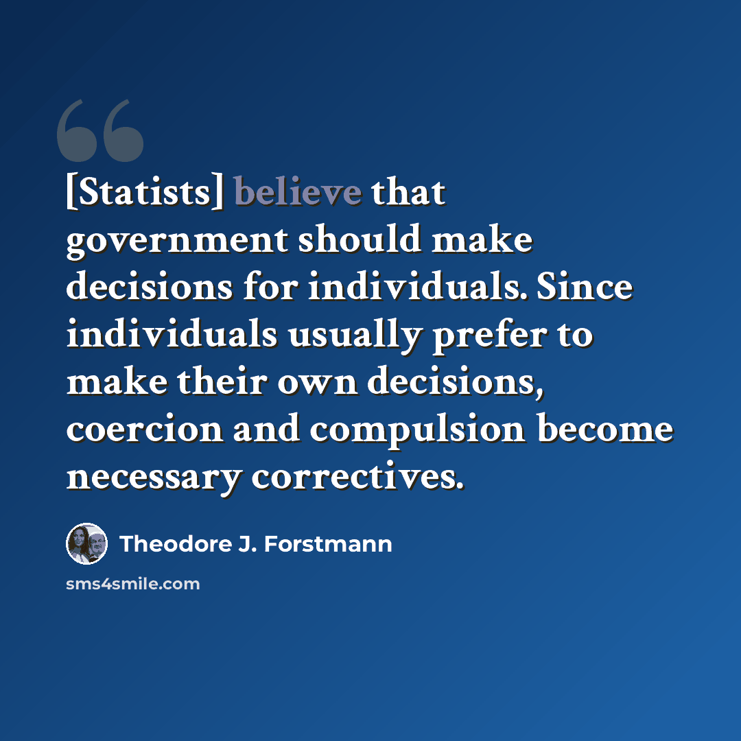 “[Statists] believe that government should make decisions for individuals. Since individuals usually prefer to make their own decisions, coercion and compulsion become necessary correctives.” quote by Theodore J. Forstmann