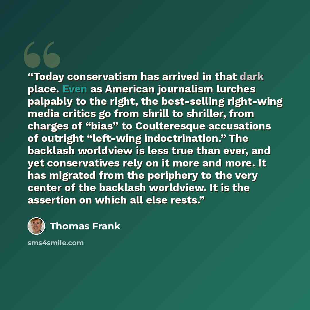 “Today conservatism has arrived in that dark place. Even as American journalism lurches palpably to the right, the best-selling right-wing media critics go from shrill to shriller, from charges of “bias” to Coulteresque accusations of outright “left-wing indoctrination.” The backlash worldview is…” quote by Thomas Frank
