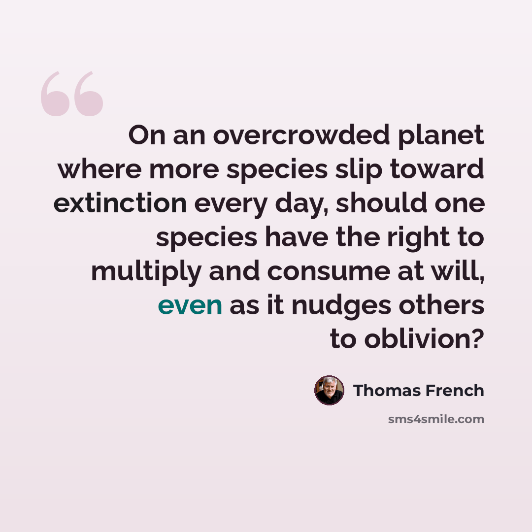“On an overcrowded planet where more species slip toward extinction every day, should one species have the right to multiply and consume at will, even as it nudges others to oblivion?” quote by Thomas French