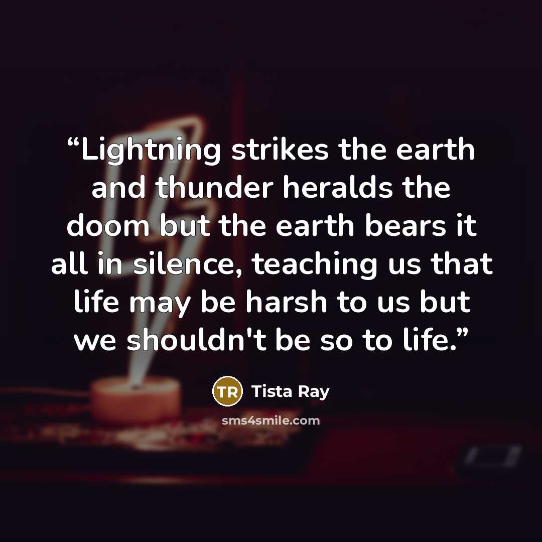 “Lightning strikes the earth and thunder heralds the doom but the earth bears it all in silence, teaching us that life may be harsh to us but we shouldn't be so to life.” quote by Tista Ray