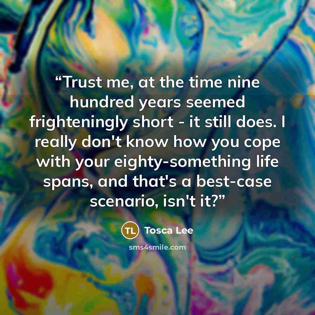 “Trust me, at the time nine hundred years seemed frighteningly short - it still does. I really don't know how you cope with your eighty-something life spans, and that's a best-case scenario, isn't it?” quote by Tosca Lee