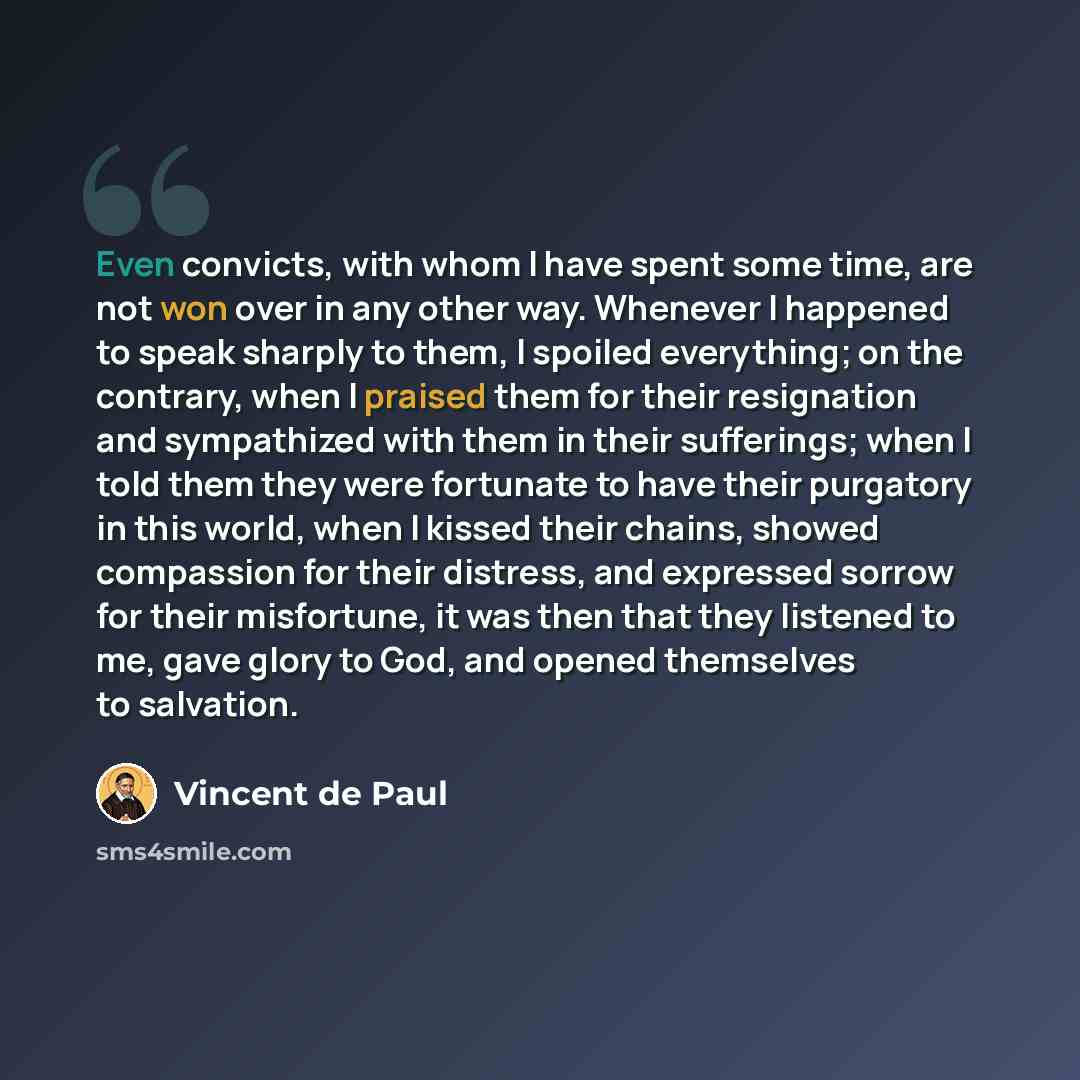 “Even convicts, with whom I have spent some time, are not won over in any other way. Whenever I happened to speak sharply to them, I spoiled everything; on the contrary, when I praised them for their resignation and sympathized with them in their sufferings; when I told them they were fortunate to…” quote by Vincent de Paul