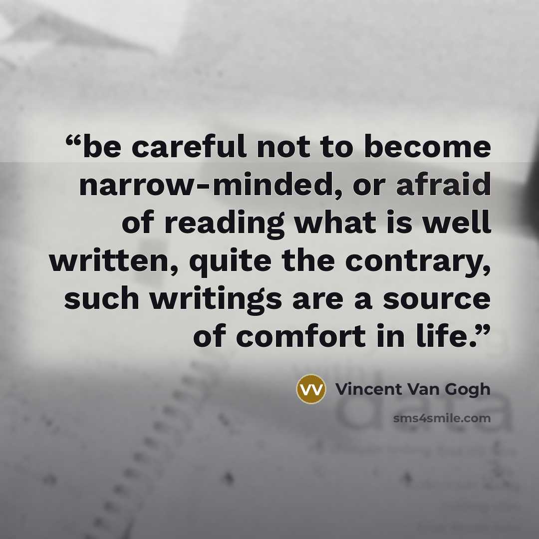 “be careful not to become narrow-minded, or afraid of reading what is well written, quite the contrary, such writings are a source of comfort in life.” quote by Vincent van Gogh