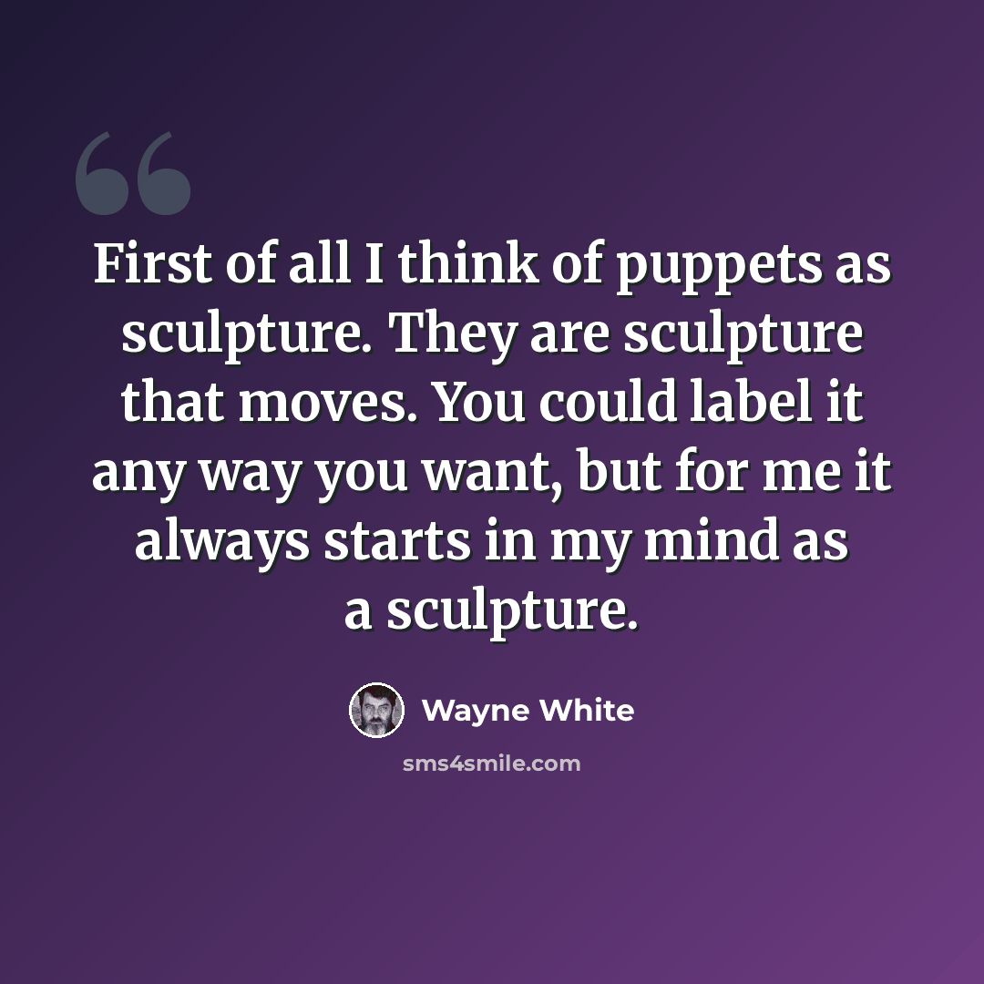 “First of all I think of puppets as sculpture. They are sculpture that moves. You could label it any way you want, but for me it always starts in my mind as a sculpture.” quote by Wayne White