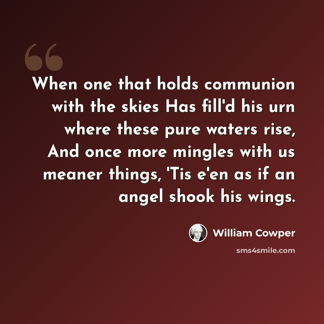 “When one that holds communion with the skies Has fill'd his urn where these pure waters rise, And once more mingles with us meaner things, 'Tis e'en as if an angel shook his wings.” quote by William Cowper