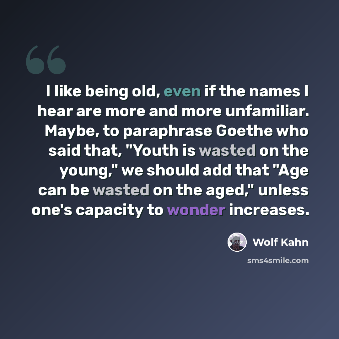 “I like being old, even if the names I hear are more and more unfamiliar. Maybe, to paraphrase Goethe who said that, "Youth is wasted on the young," we should add that "Age can be wasted on the aged," unless one's capacity to wonder increases.” quote by Wolf Kahn