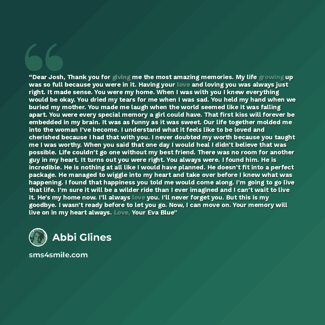“Dear Josh, Thank you for giving me the most amazing memories. My life growing up was so full because you were in it. Having your love and loving you was always just right. It made sense. You were my home. When I was with you I knew everything would be okay. You dried my tears for me when I was…” quote by Abbi Glines