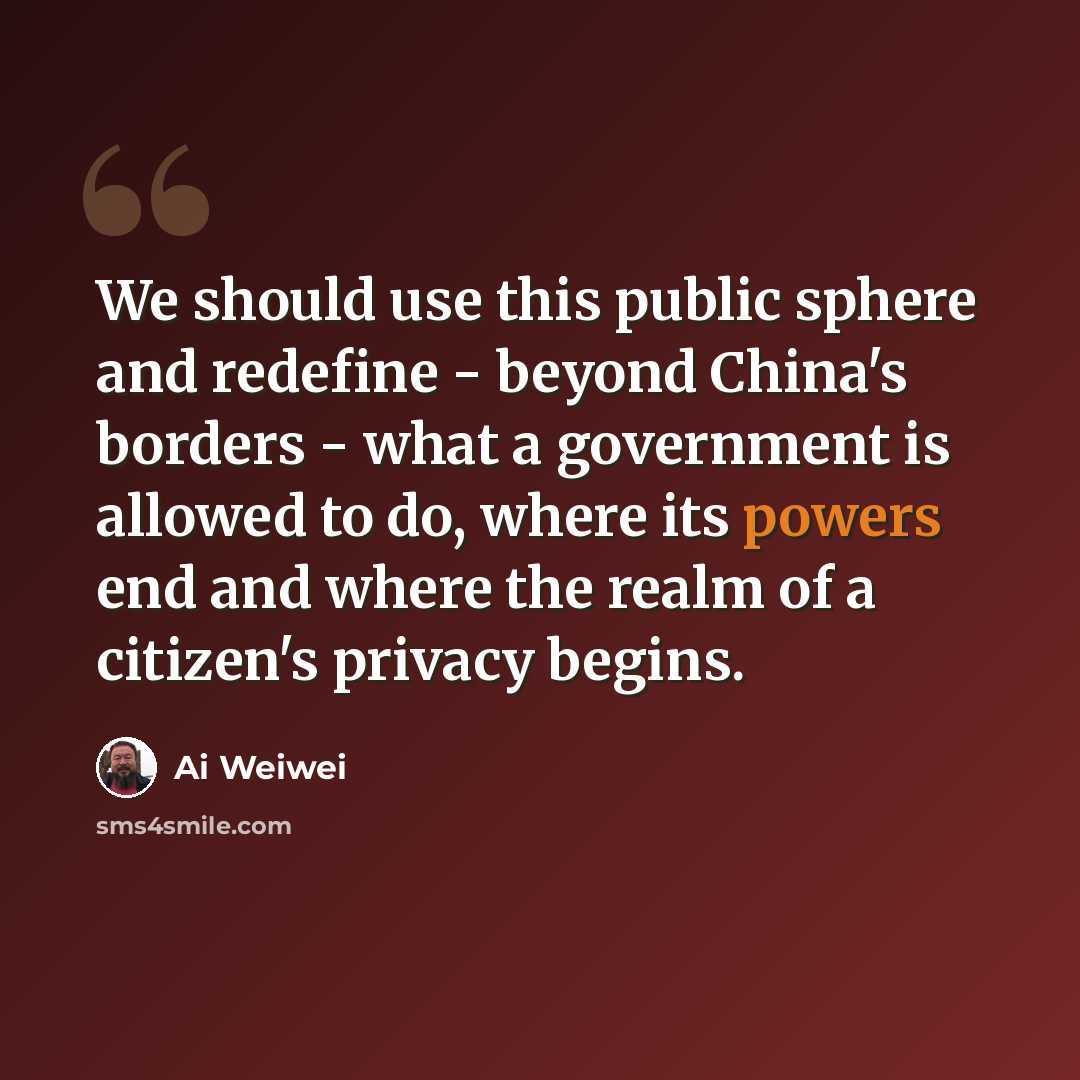 “We should use this public sphere and redefine - beyond China's borders - what a government is allowed to do, where its powers end and where the realm of a citizen's privacy begins.” quote by Ai Weiwei