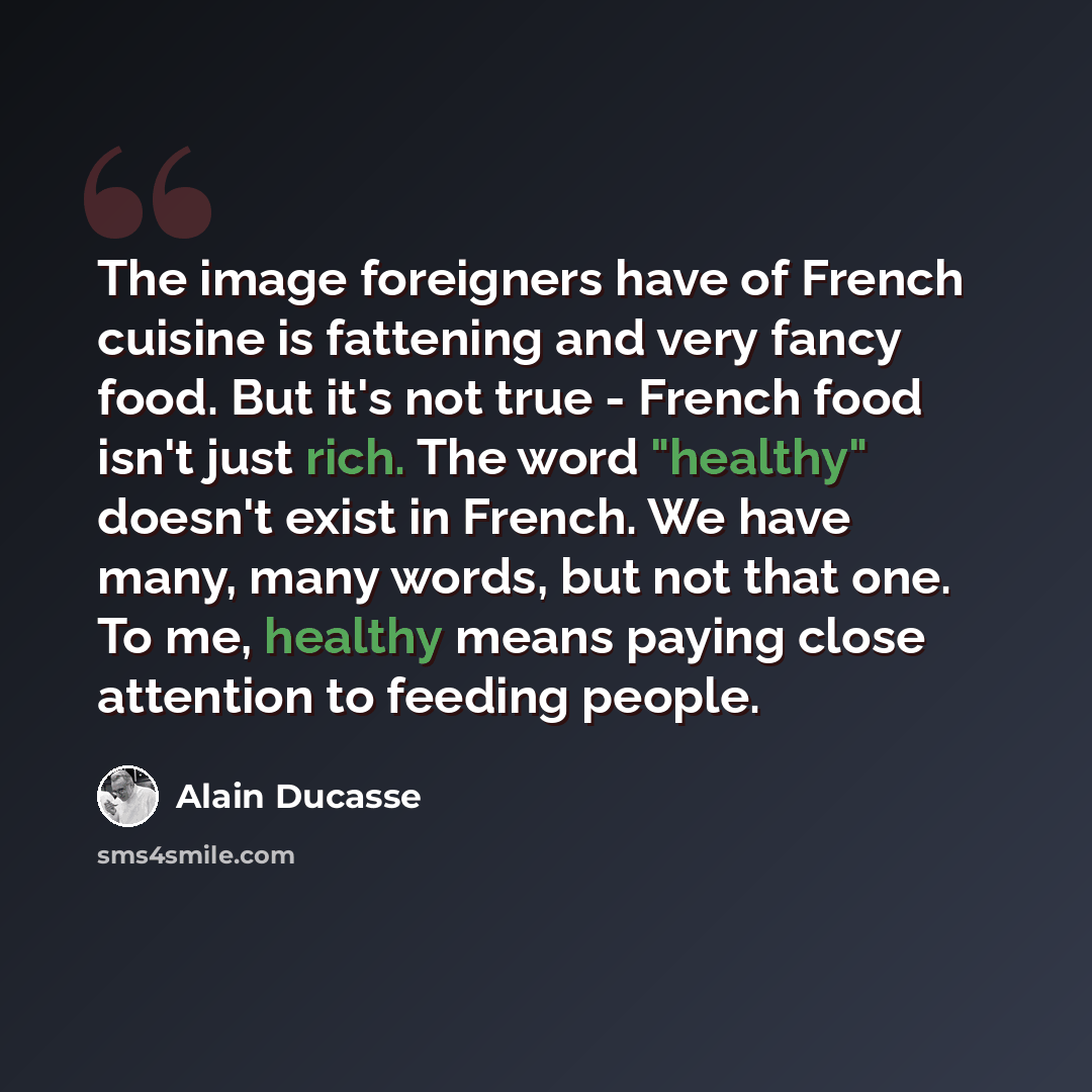“The image foreigners have of French cuisine is fattening and very fancy food. But it's not true - French food isn't just rich. The word "healthy" doesn't exist in French. We have many, many words, but not that one. To me, healthy means paying close attention to feeding people.” quote by Alain Ducasse