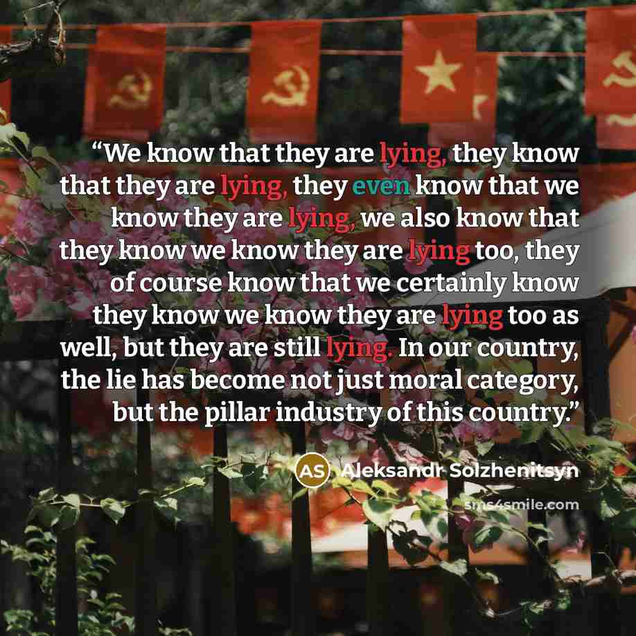 “We know that they are lying, they know that they are lying, they even know that we know they are lying, we also know that they know we know they are lying too, they of course know that we certainly know they know we know they are lying too as well, but they are still lying. In our country, the lie…” quote by Aleksandr Solzhenitsyn