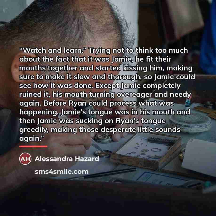 “Watch and learn.” Trying not to think too much about the fact that it was Jamie, he fit their mouths together and started kissing him, making sure to make it slow and thorough, so Jamie could see how it was done. Except Jamie completely ruined it, his mouth turning overeager and needy again…” quote by Alessandra Hazard