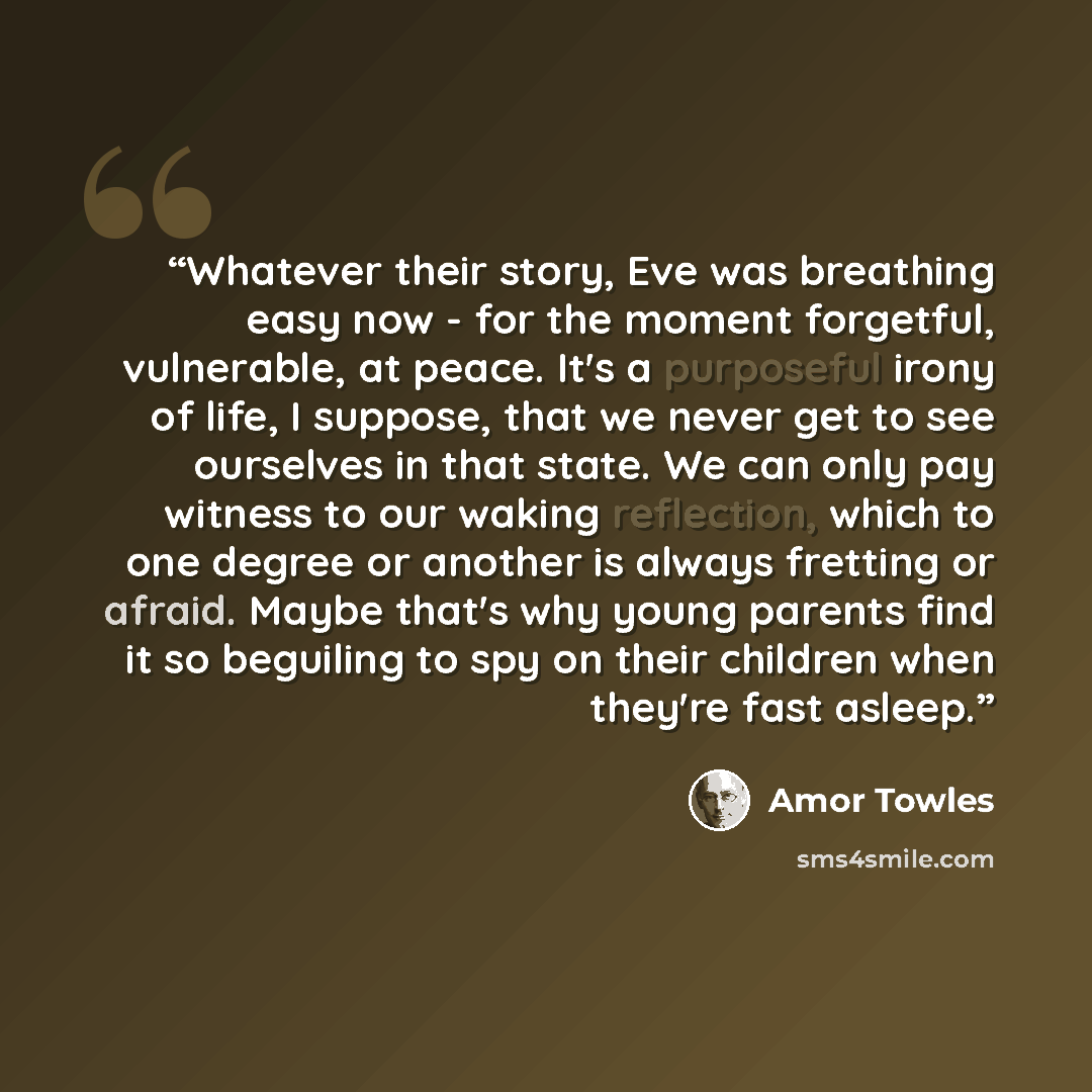 “Whatever their story, Eve was breathing easy now - for the moment forgetful, vulnerable, at peace. It's a purposeful irony of life, I suppose, that we never get to see ourselves in that state. We can only pay witness to our waking reflection, which to one degree or another is always fretting or…” quote by Amor Towles