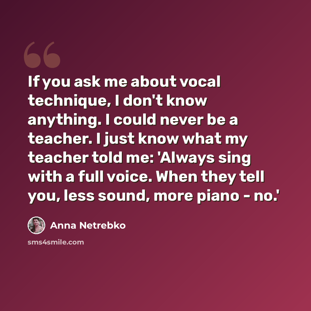 “If you ask me about vocal technique, I don't know anything. I could never be a teacher. I just know what my teacher told me: 'Always sing with a full voice. When they tell you, less sound, more piano - no.'” quote by Anna Netrebko