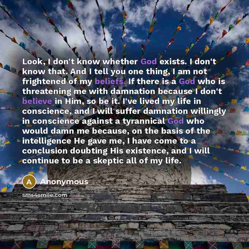 “Look, I don't know whether God exists. I don't know that. And I tell you one thing, I am not frightened of my beliefs. If there is a God who is threatening me with damnation because I don't believe in Him, so be it. I've lived my life in conscience, and I will suffer damnation willingly in…” quote by Anonymous
