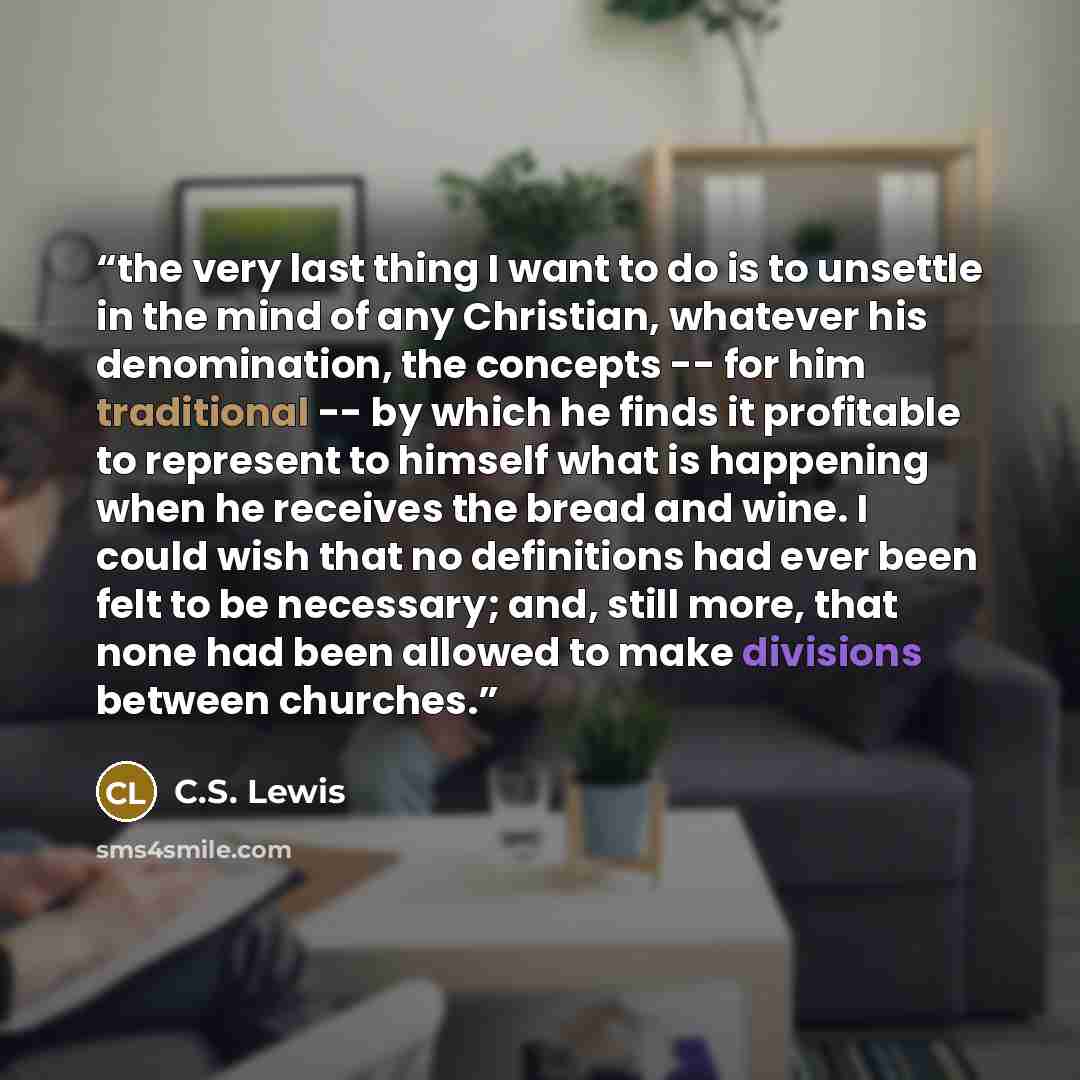 “the very last thing I want to do is to unsettle in the mind of any Christian, whatever his denomination, the concepts -- for him traditional -- by which he finds it profitable to represent to himself what is happening when he receives the bread and wine. I could wish that no definitions had ever…” quote by C.S. Lewis
