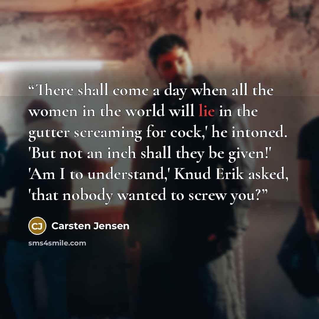 “There shall come a day when all the women in the world will lie in the gutter screaming for cock,' he intoned. 'But not an inch shall they be given!' 'Am I to understand,' Knud Erik asked, 'that nobody wanted to screw you?” quote by Carsten Jensen