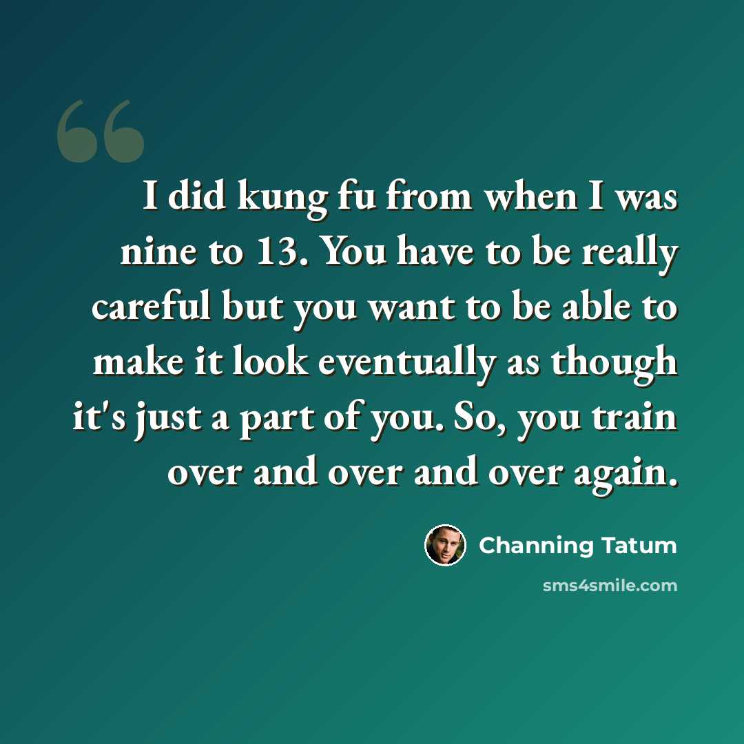 “I did kung fu from when I was nine to 13. You have to be really careful but you want to be able to make it look eventually as though it's just a part of you. So, you train over and over and over again.” quote by Channing Tatum
