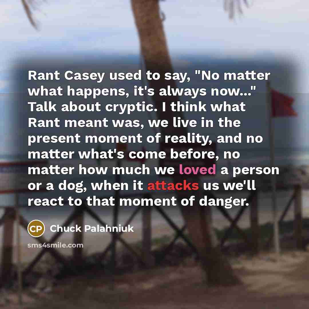 “Rant Casey used to say, "No matter what happens, it's always now..." Talk about cryptic. I think what Rant meant was, we live in the present moment of reality, and no matter what's come before, no matter how much we loved a person or a dog, when it attacks us we'll react to that moment of danger.” quote by Chuck Palahniuk