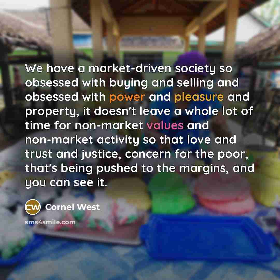 “We have a market-driven society so obsessed with buying and selling and obsessed with power and pleasure and property, it doesn't leave a whole lot of time for non-market values and non-market activity so that love and trust and justice, concern for the poor, that's being pushed to the margins…” quote by Cornel West
