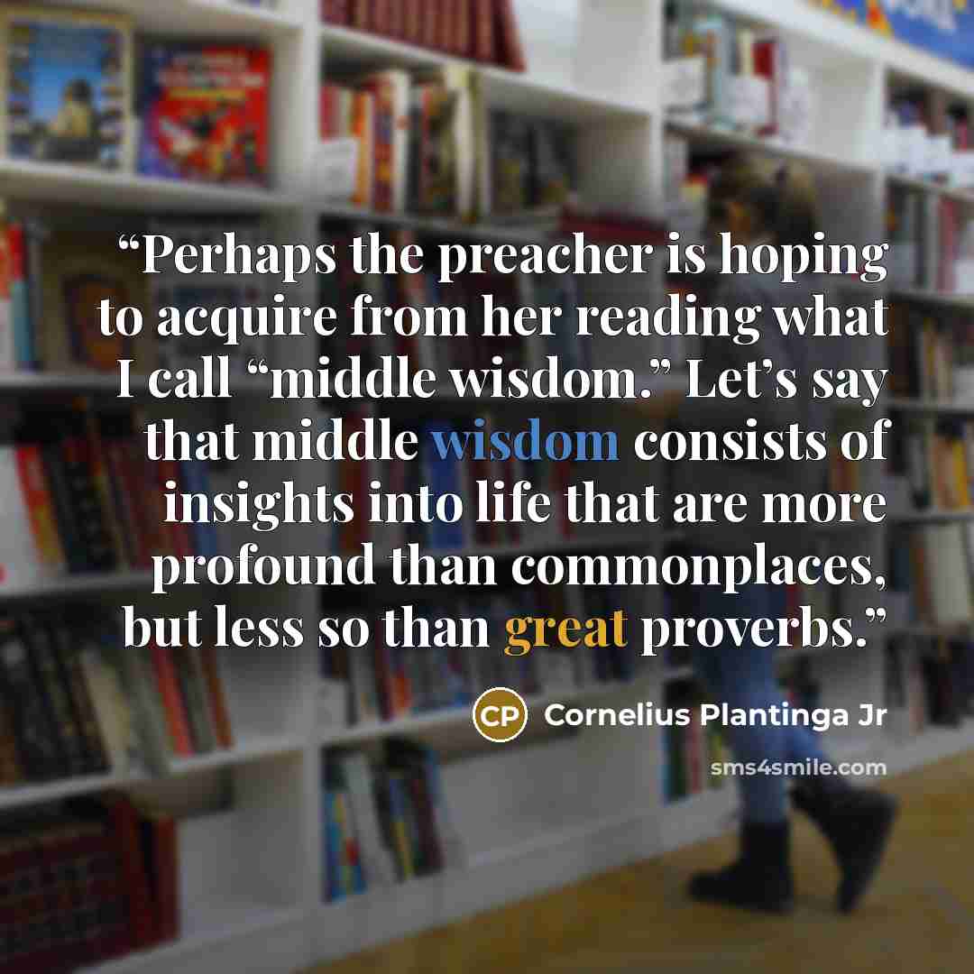“Perhaps the preacher is hoping to acquire from her reading what I call “middle wisdom.” Let’s say that middle wisdom consists of insights into life that are more profound than commonplaces, but less so than great proverbs.” quote by Cornelius Plantinga Jr