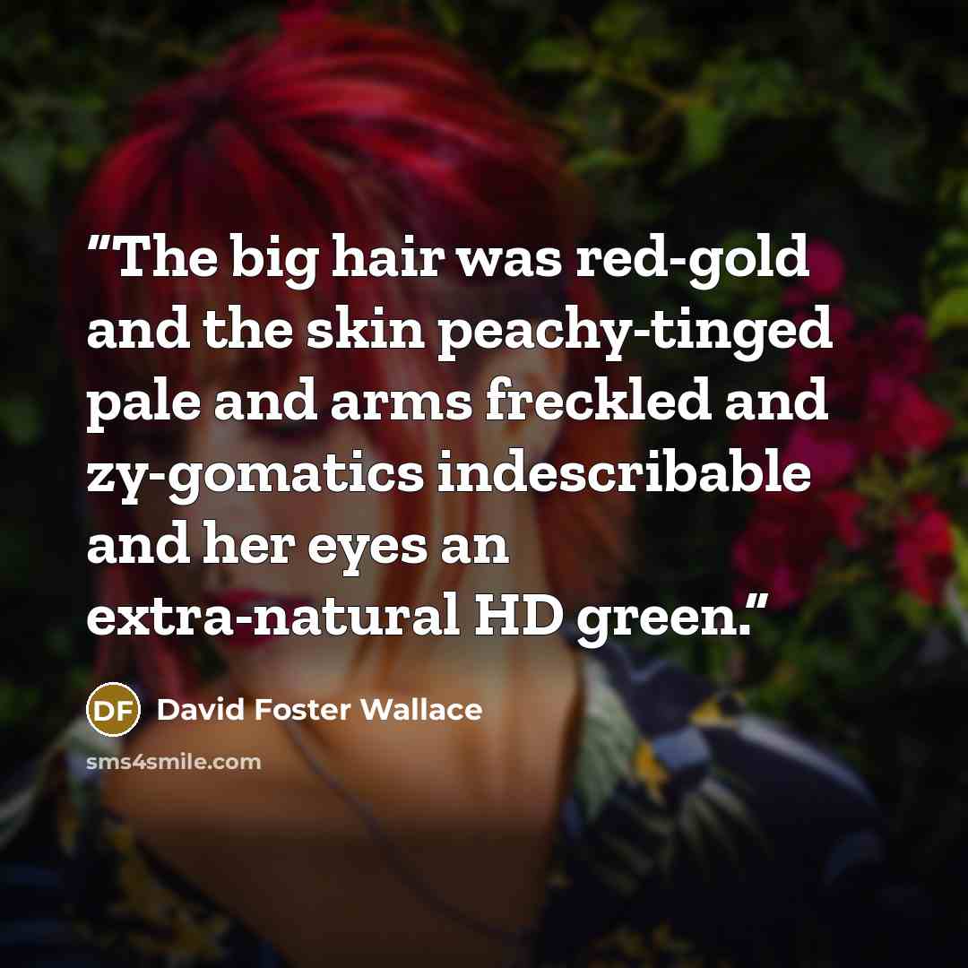 “The big hair was red-gold and the skin peachy-tinged pale and arms freckled and zy-gomatics indescribable and her eyes an extra-natural HD green.” quote by David Foster Wallace