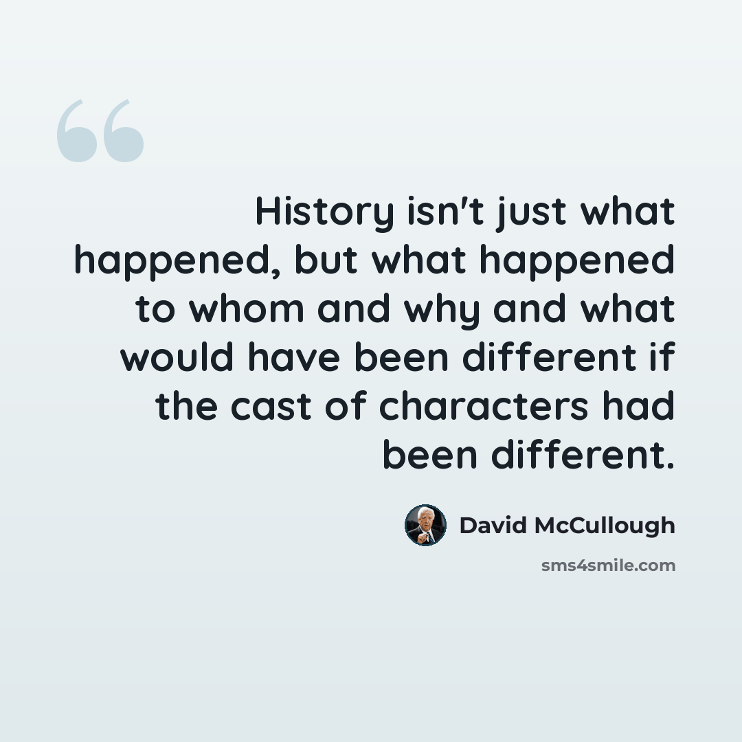 “History isn't just what happened, but what happened to whom and why and what would have been different if the cast of characters had been different.” quote by David McCullough