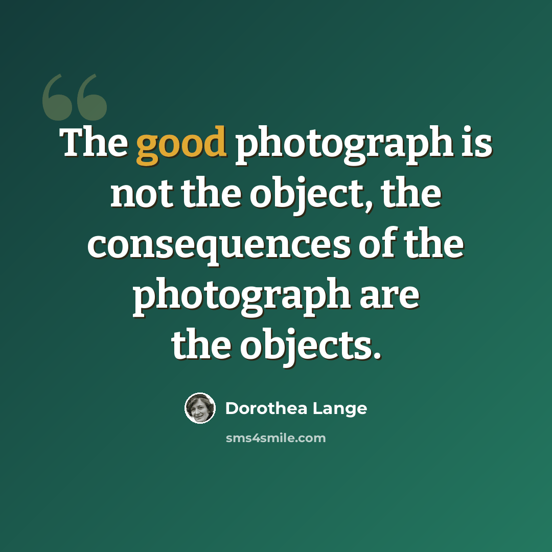 “The good photograph is not the object, the consequences of the photograph are the objects.” quote by Dorothea Lange