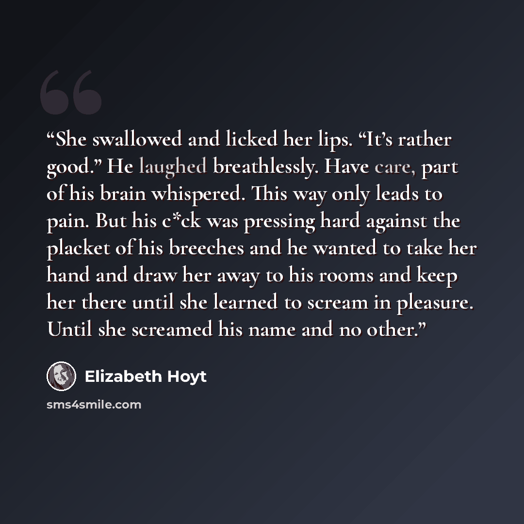 “She swallowed and licked her lips. “It’s rather good.” He laughed breathlessly. Have care, part of his brain whispered. This way only leads to pain. But his c*ck was pressing hard against the placket of his breeches and he wanted to take her hand and draw her away to his rooms and keep her there…” quote by Elizabeth Hoyt