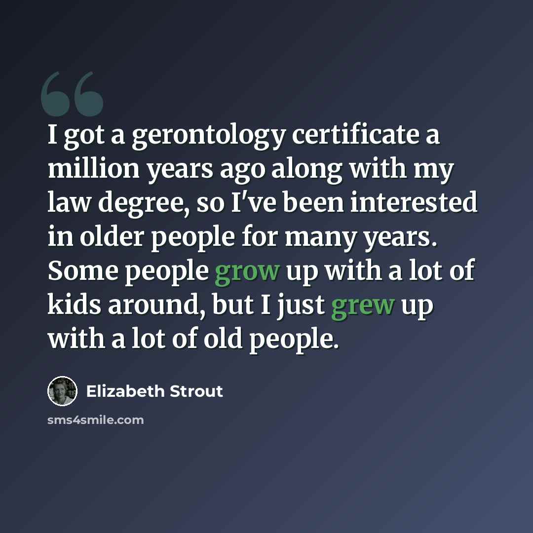 “I got a gerontology certificate a million years ago along with my law degree, so I've been interested in older people for many years. Some people grow up with a lot of kids around, but I just grew up with a lot of old people.” quote by Elizabeth Strout