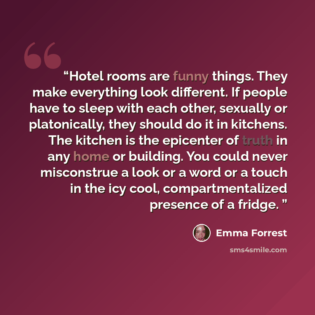 “Hotel rooms are funny things. They make everything look different. If people have to sleep with each other, sexually or platonically, they should do it in kitchens. The kitchen is the epicenter of truth in any home or building. You could never misconstrue a look or a word or a touch in the icy…” quote by Emma Forrest
