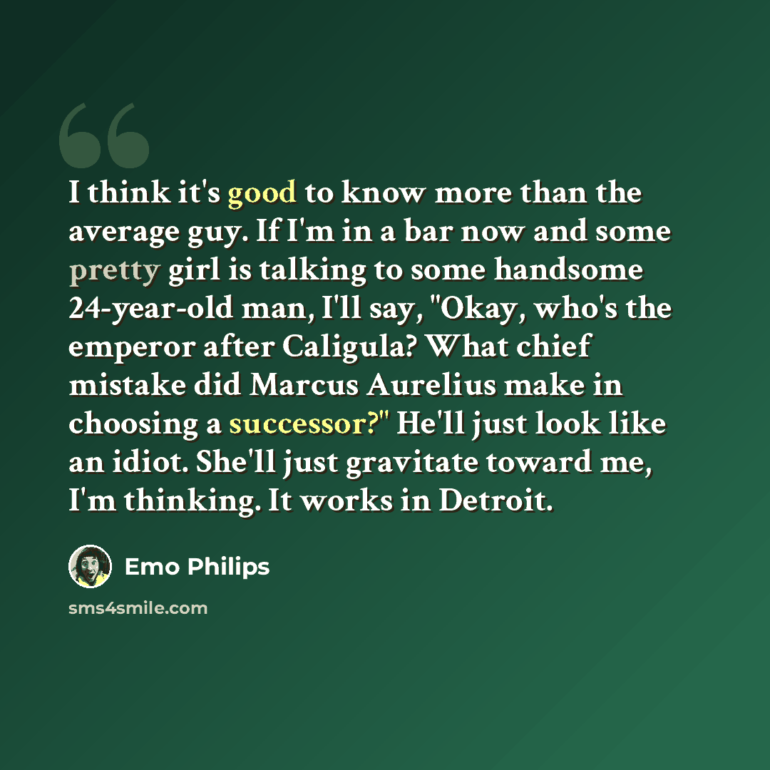 “I think it's good to know more than the average guy. If I'm in a bar now and some pretty girl is talking to some handsome 24-year-old man, I'll say, "Okay, who's the emperor after Caligula? What chief mistake did Marcus Aurelius make in choosing a successor?" He'll just look like an idiot. She'll…” quote by Emo Philips