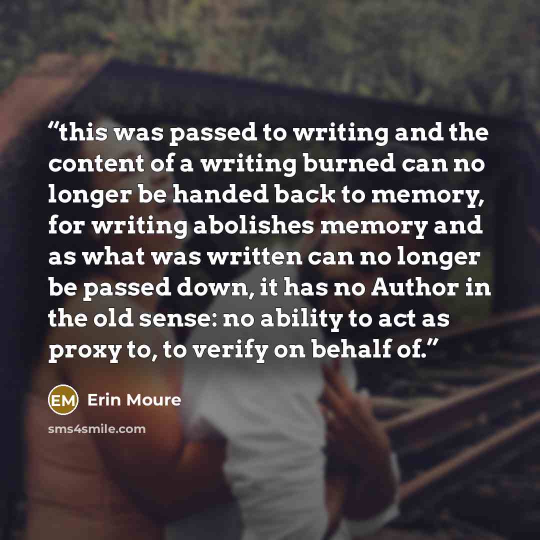 “this was passed to writing and the content of a writing burned can no longer be handed back to memory, for writing abolishes memory and as what was written can no longer be passed down, it has no Author in the old sense: no ability to act as proxy to, to verify on behalf of.” quote by Erin Moure