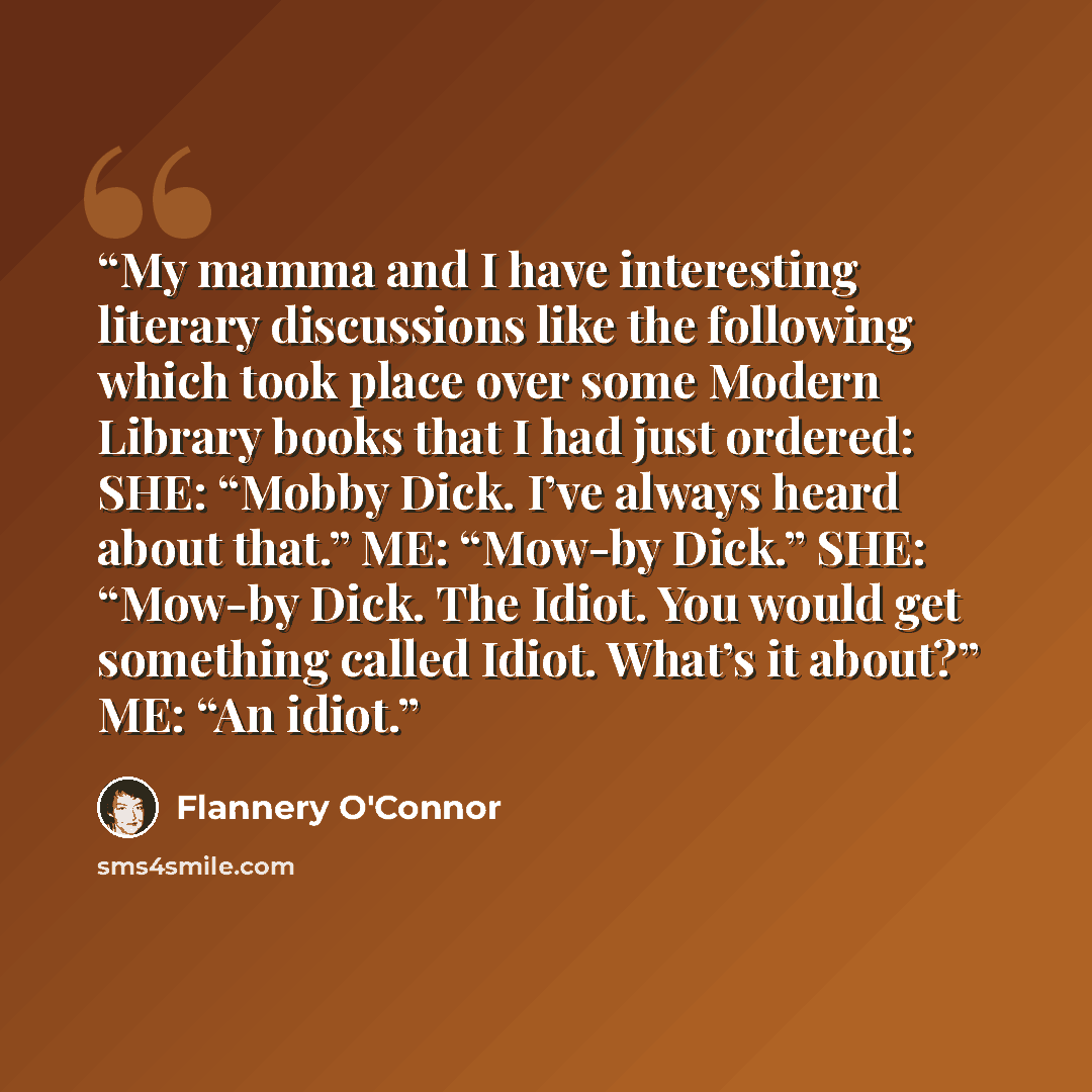 “My mamma and I have interesting literary discussions like the following which took place over some Modern Library books that I had just ordered: SHE: “Mobby Dick. I’ve always heard about that.” ME: “Mow-by Dick.” SHE: “Mow-by Dick. The Idiot. You would get something called Idiot. What’s it about?”…” quote by Flannery O'Connor