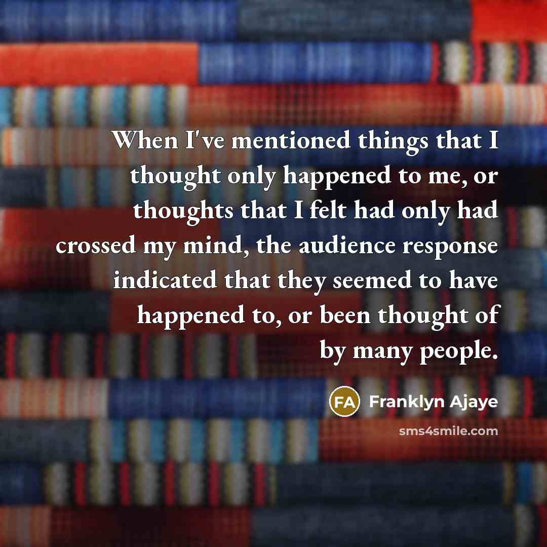 “When I've mentioned things that I thought only happened to me, or thoughts that I felt had only had crossed my mind, the audience response indicated that they seemed to have happened to, or been thought of by many people.” quote by Franklyn Ajaye