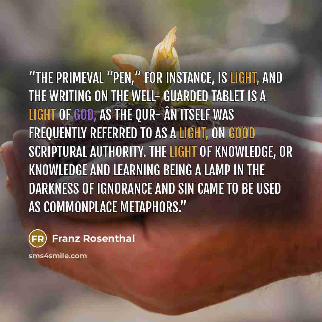 “The primeval “pen,” for instance, is light, and the writing on the well- guarded tablet is a light of God, as the Qur- ân itself was frequently referred to as a light, on good scriptural authority. The light of knowledge, or knowledge and learning being a lamp in the darkness of ignorance and sin…” quote by Franz Rosenthal