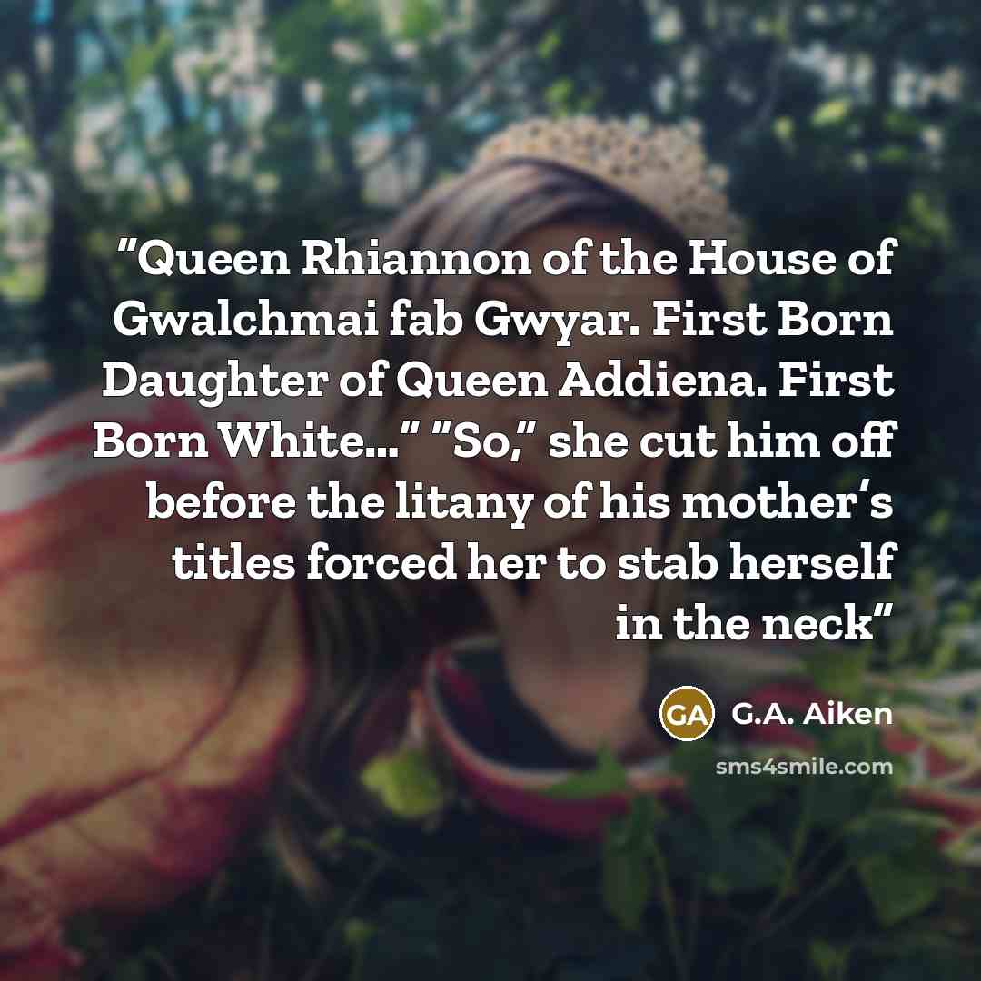 “Queen Rhiannon of the House of Gwalchmai fab Gwyar. First Born Daughter of Queen Addiena. First Born White…” “So,” she cut him off before the litany of his mother’s titles forced her to stab herself in the neck” quote by G.A. Aiken