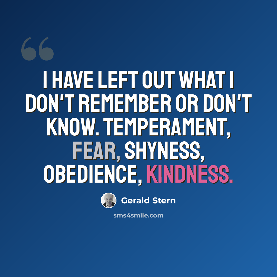 “I have left out what I don't remember or don't know. Temperament, fear, shyness, obedience, kindness.” quote by Gerald Stern