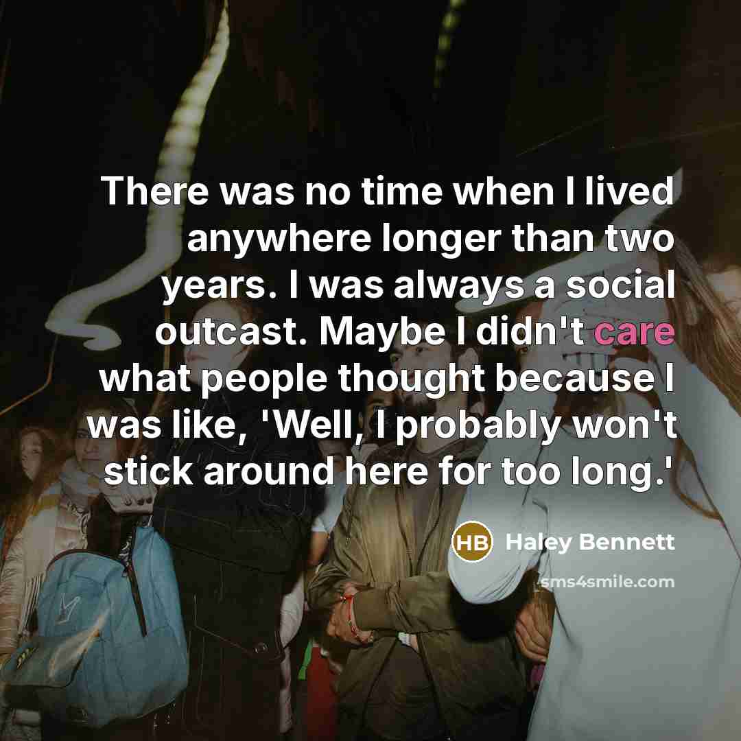 “There was no time when I lived anywhere longer than two years. I was always a social outcast. Maybe I didn't care what people thought because I was like, 'Well, I probably won't stick around here for too long.'” quote by Haley Bennett