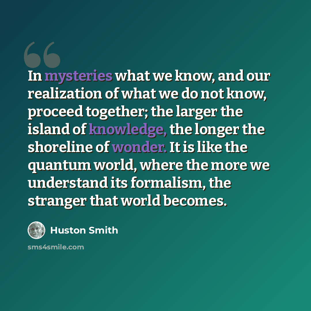“In mysteries what we know, and our realization of what we do not know, proceed together; the larger the island of knowledge, the longer the shoreline of wonder. It is like the quantum world, where the more we understand its formalism, the stranger that world becomes.” quote by Huston Smith