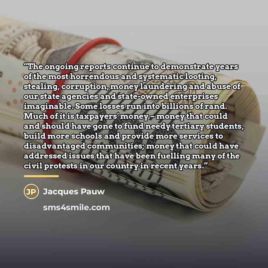 “The ongoing reports continue to demonstrate years of the most horrendous and systematic looting, stealing, corruption, money laundering and abuse of our state agencies and state-owned enterprises imaginable. Some losses run into billions of rand. Much of it is taxpayers' money – money that could…” quote by Jacques Pauw