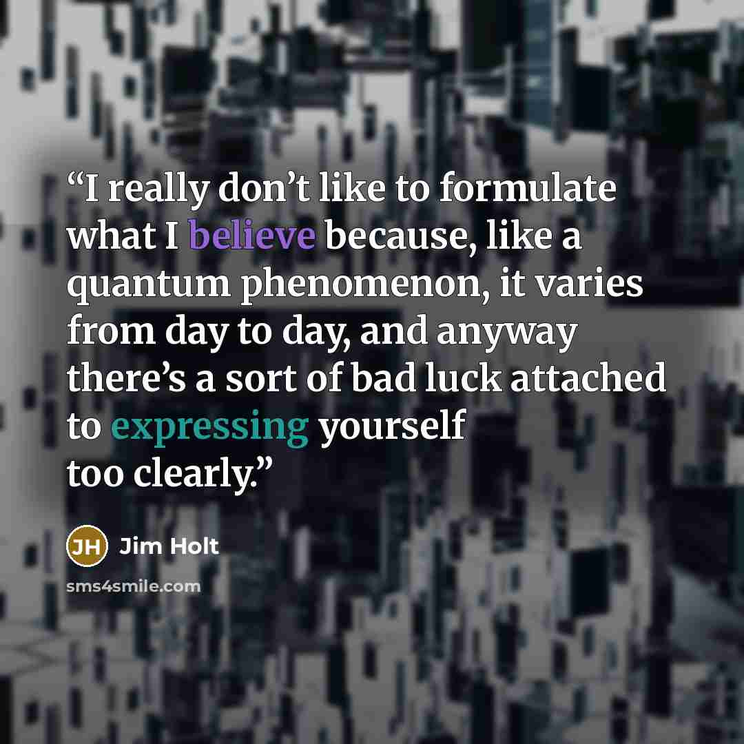 “I really don’t like to formulate what I believe because, like a quantum phenomenon, it varies from day to day, and anyway there’s a sort of bad luck attached to expressing yourself too clearly.” quote by Jim Holt