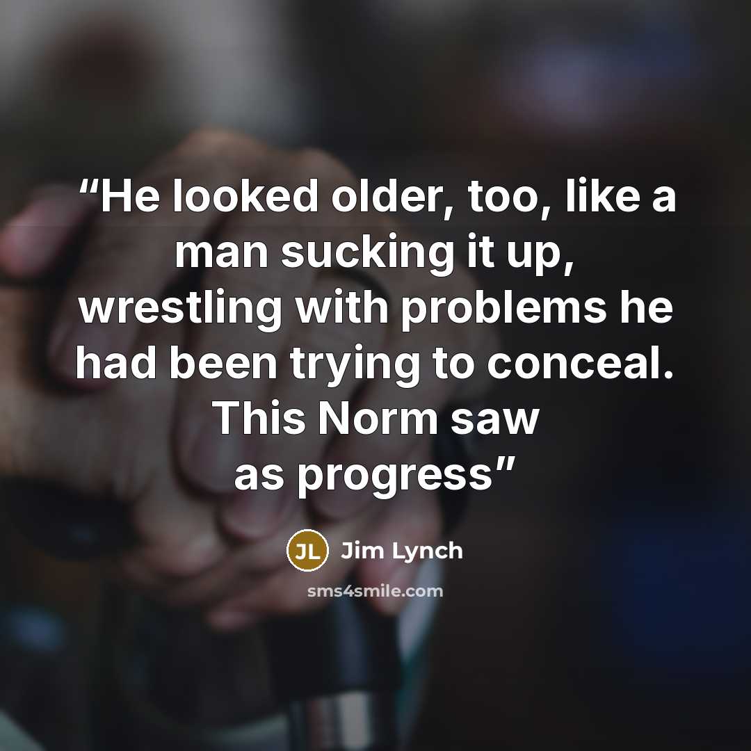 “He looked older, too, like a man sucking it up, wrestling with problems he had been trying to conceal. This Norm saw as progress” quote by Jim Lynch