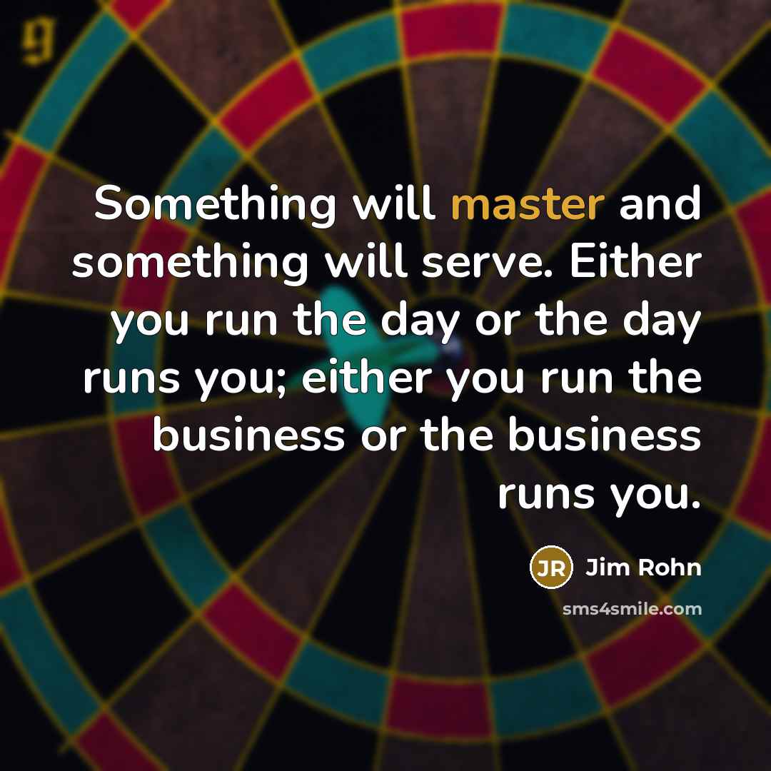 “Something will master and something will serve. Either you run the day or the day runs you; either you run the business or the business runs you.” quote by Jim Rohn