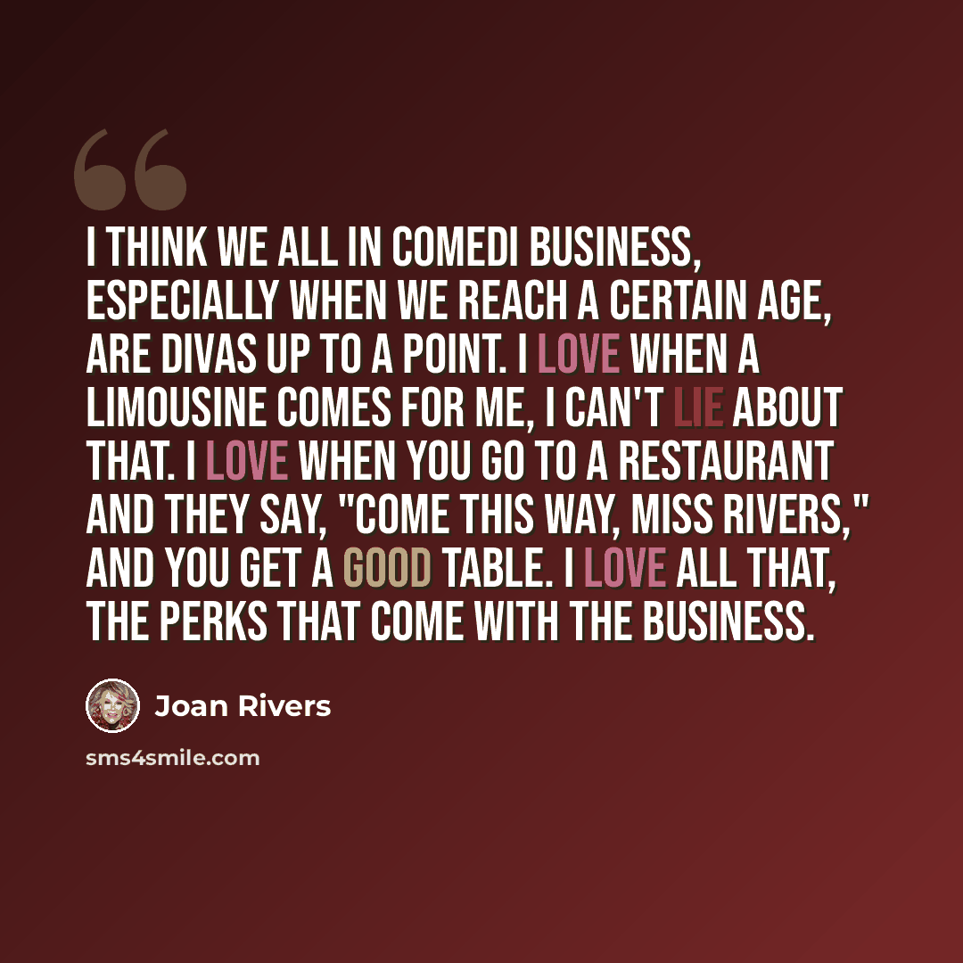 “I think we all in comedi business, especially when we reach a certain age, are divas up to a point. I love when a limousine comes for me, I can't lie about that. I love when you go to a restaurant and they say, "Come this way, Miss Rivers," and you get a good table. I love all that, the perks that…” quote by Joan Rivers