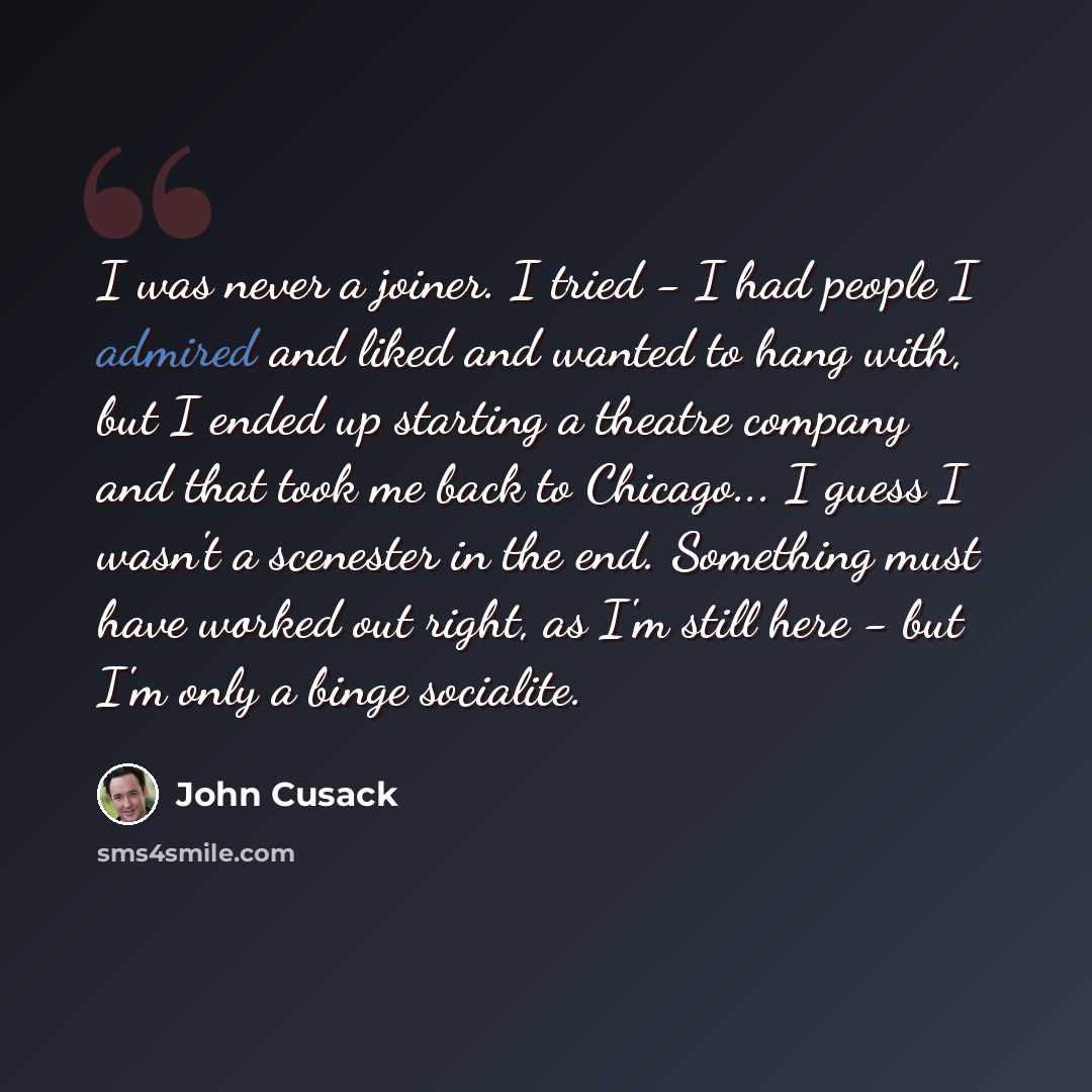 “I was never a joiner. I tried - I had people I admired and liked and wanted to hang with, but I ended up starting a theatre company and that took me back to Chicago... I guess I wasn't a scenester in the end. Something must have worked out right, as I'm still here - but I'm only a binge socialite.” quote by John Cusack