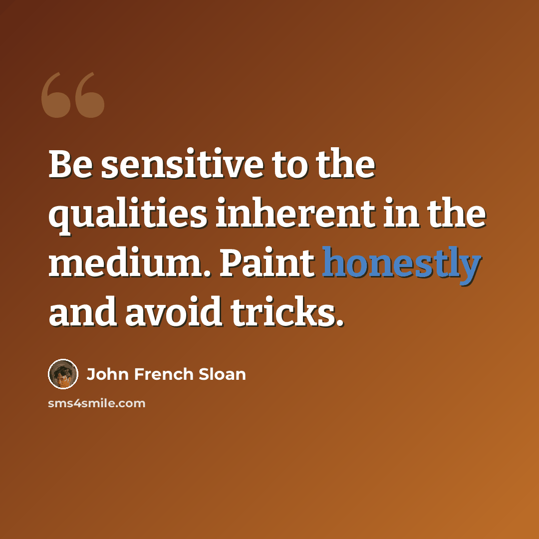 “Be sensitive to the qualities inherent in the medium. Paint honestly and avoid tricks.” quote by John French Sloan