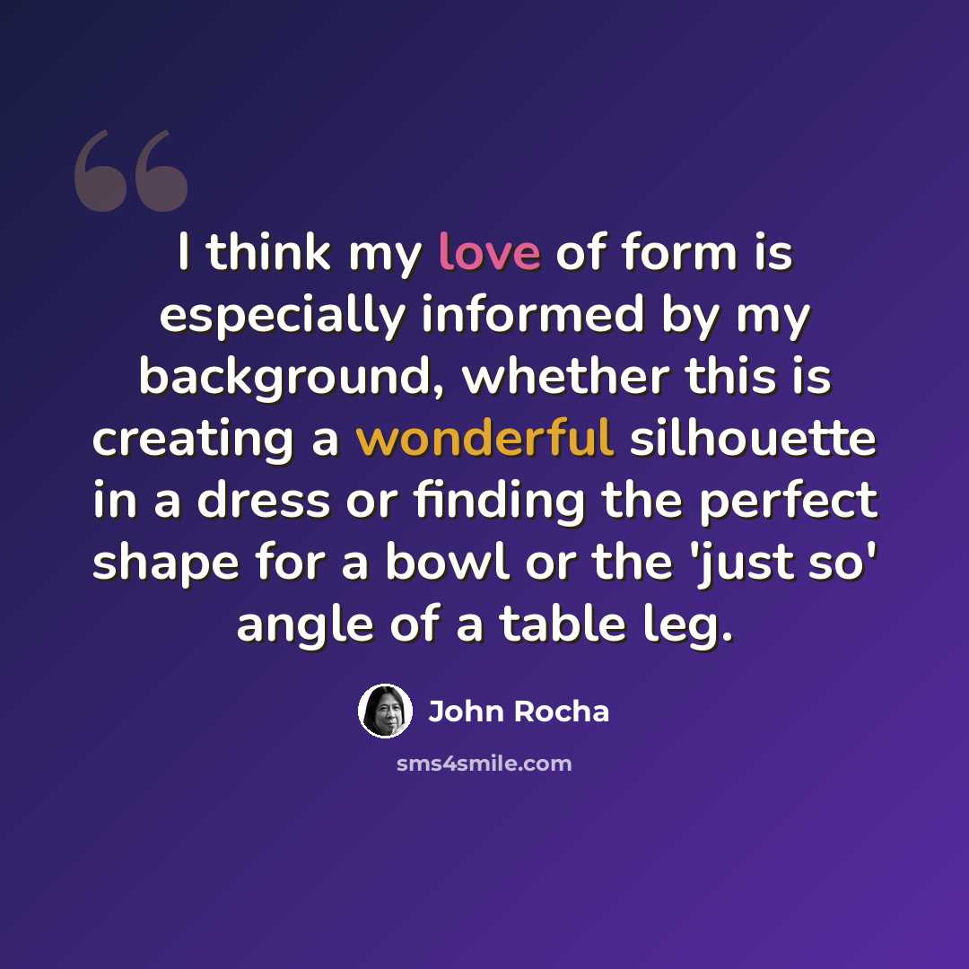 “I think my love of form is especially informed by my background, whether this is creating a wonderful silhouette in a dress or finding the perfect shape for a bowl or the 'just so' angle of a table leg.” quote by John Rocha
