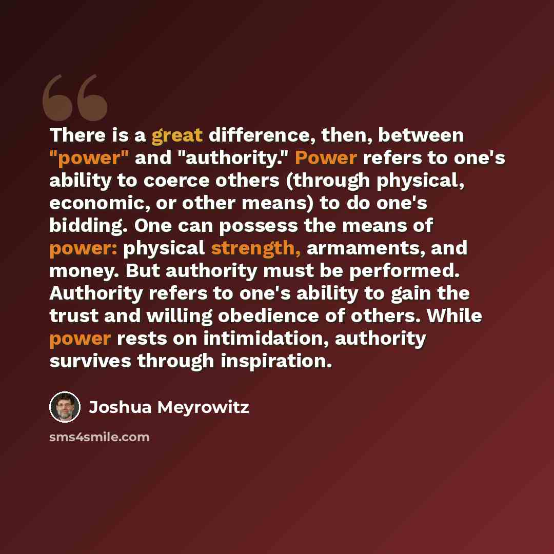 “There is a great difference, then, between "power" and "authority." Power refers to one's ability to coerce others (through physical, economic, or other means) to do one's bidding. One can possess the means of power: physical strength, armaments, and money. But authority must be performed…” quote by Joshua Meyrowitz